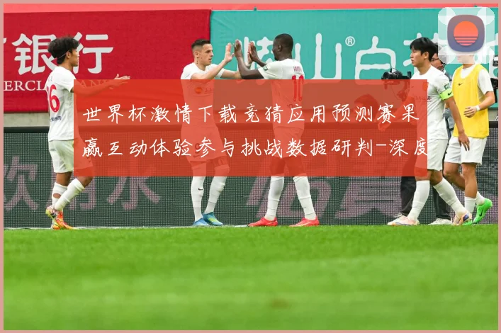 世界杯激情下载竞猜应用预测赛果赢互动体验参与挑战数据研判-深度解析