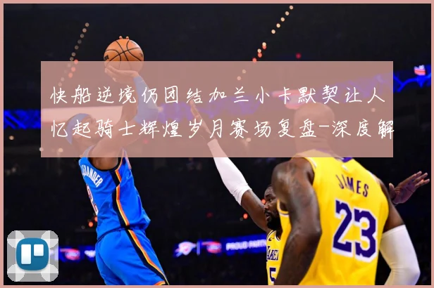 快船逆境仍团结加兰小卡默契让人忆起骑士辉煌岁月赛场复盘-深度解析