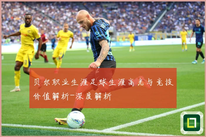 贝尔职业生涯足球生涯高光与竞技价值解析-深度解析