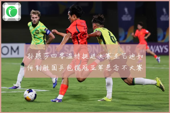 孙颖莎四零温特挺进决赛王艺迪如何制胜国乒包揽冠亚军悬念不大赛场解读-深度解析