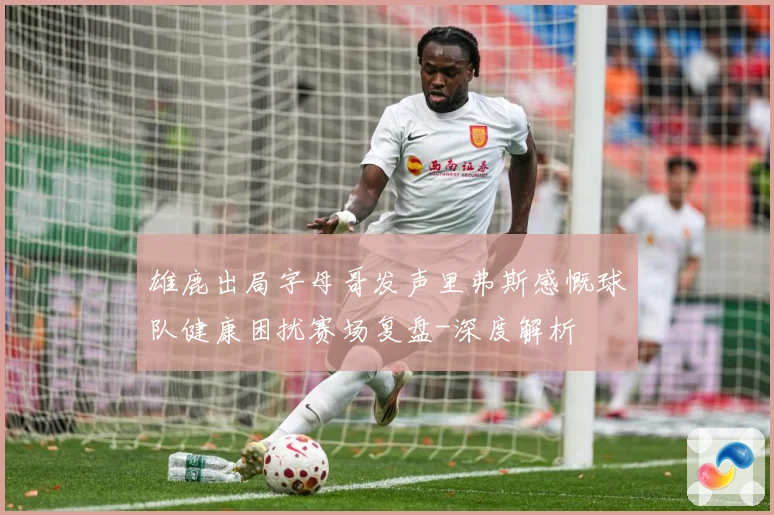 雄鹿出局字母哥发声里弗斯感慨球队健康困扰赛场复盘-深度解析