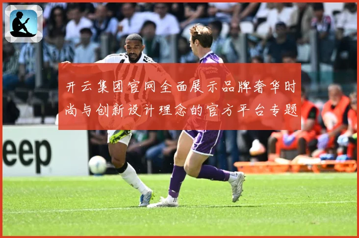开云集团官网全面展示品牌奢华时尚与创新设计理念的官方平台专题观察-深度解析