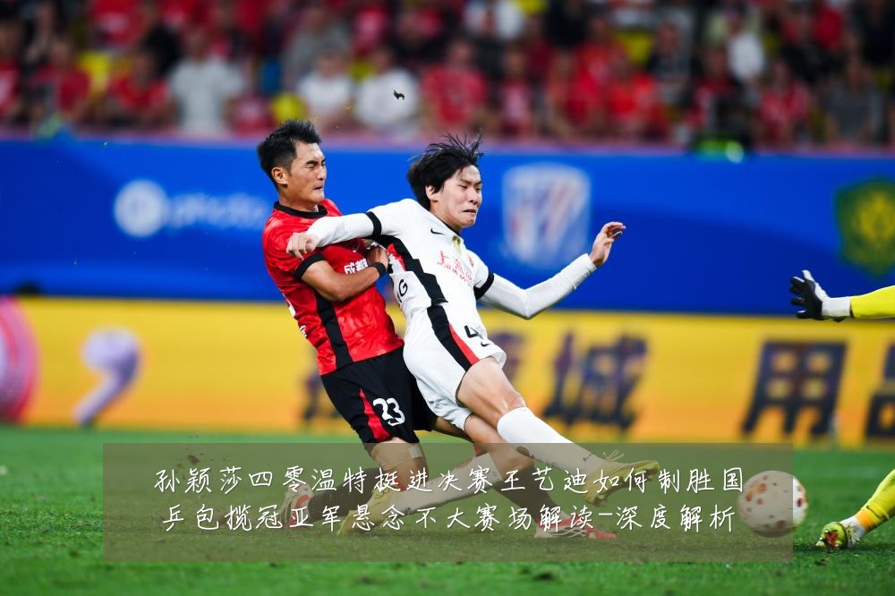 孙颖莎四零温特挺进决赛王艺迪如何制胜国乒包揽冠亚军悬念不大赛场解读-深度解析